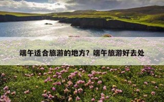 端午適合旅游的地方?端午旅游好去處 端午適合旅游的地方?端午旅游好去處