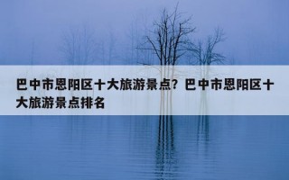 巴中市恩陽區十大旅游景點？巴中市恩陽區十大旅游景點排名