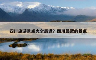 四川旅游景點大全最近？四川最近的景點