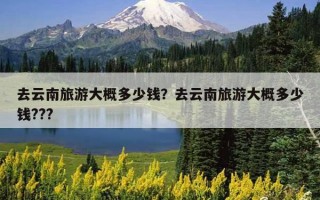去云南旅游大概多少錢？去云南旅游大概多少錢???