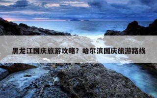 黑龍江國慶旅游攻略？哈爾濱國慶旅游路線