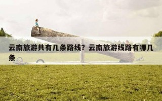 云南旅游共有幾條路線？云南旅游線路有哪幾條