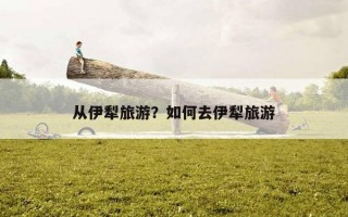 從伊犁旅游？如何去伊犁旅游