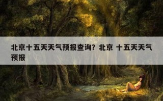 北京十五天天氣預報查詢？北京 十五天天氣預報
