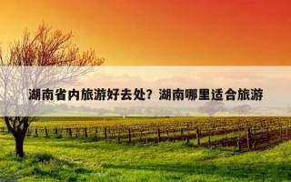 湖南省內旅游好去處？湖南哪里適合旅游