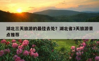 湖北三天旅游的最佳去處？湖北省3天旅游景點推薦