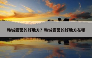 韓城露營的好地方?韓城露營的好地方在哪 韓城露營的好地方?韓城露營的好地方在哪