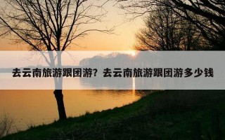 去云南旅游跟團游？去云南旅游跟團游多少錢