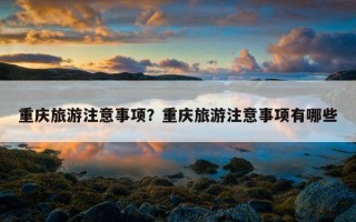 重慶旅游注意事項？重慶旅游注意事項有哪些
