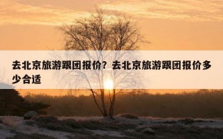 去北京旅游跟團報價？去北京旅游跟團報價多少合適