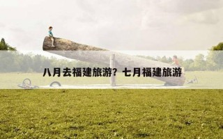 八月去福建旅游？七月福建旅游
