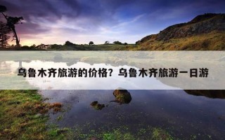 烏魯木齊旅游的價格？烏魯木齊旅游一日游
