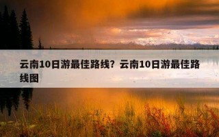 云南10日游最佳路線？云南10日游最佳路線圖