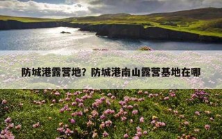 防城港露營地？防城港南山露營基地在哪