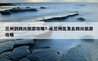 蘭州到四川旅游攻略？從蘭州出發去四川旅游攻略