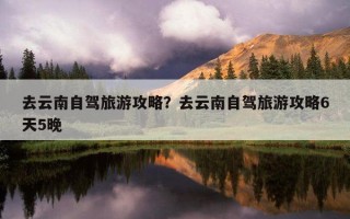 去云南自駕旅游攻略？去云南自駕旅游攻略6天5晚