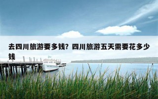 去四川旅游要多錢？四川旅游五天需要花多少錢