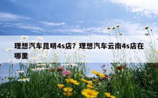 理想汽車昆明4s店？理想汽車云南4s店在哪里