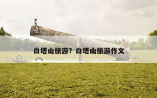白塔山旅游?白塔山旅游作文 白塔山旅游?白塔山旅游作文