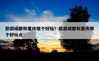旅游成都和重慶哪個好玩？旅游成都和重慶哪個好玩點