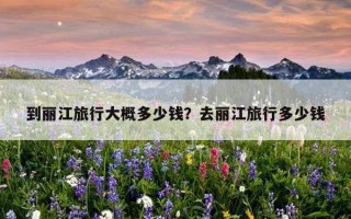 到麗江旅行大概多少錢？去麗江旅行多少錢