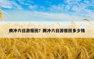 騰沖六日游報團？騰沖六日游報團多少錢
