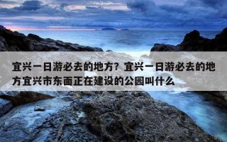 宜興一日游必去的地方？宜興一日游必去的地方宜興市東面正在建設的公園叫什么
