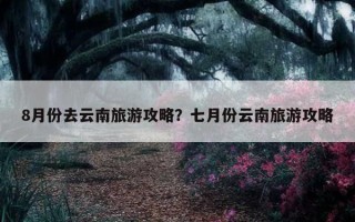 8月份去云南旅游攻略？七月份云南旅游攻略