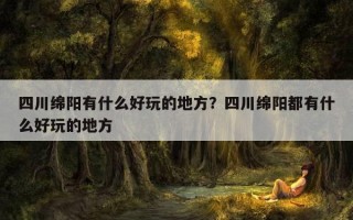 四川綿陽有什么好玩的地方？四川綿陽都有什么好玩的地方