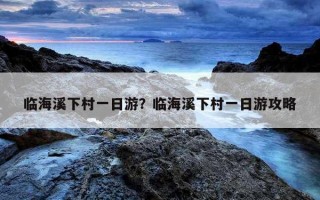 臨海溪下村一日游？臨海溪下村一日游攻略