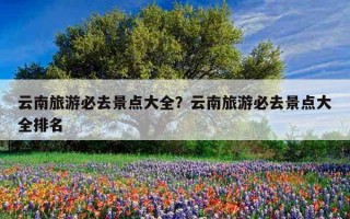 云南旅游必去景點大全？云南旅游必去景點大全排名