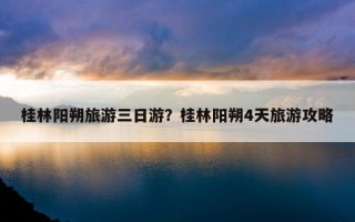桂林陽朔旅游三日游?桂林陽朔4天旅游攻略 桂林陽朔旅游三日游?桂林陽朔4天旅游攻略