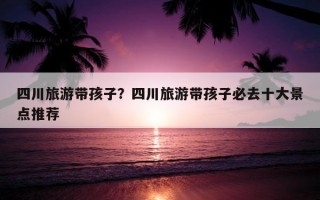 四川旅游帶孩子？四川旅游帶孩子必去十大景點推薦