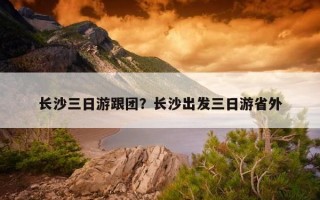 長沙三日游跟團？長沙出發三日游省外