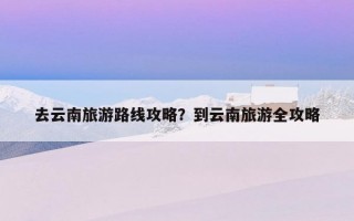 去云南旅游路線攻略？到云南旅游全攻略