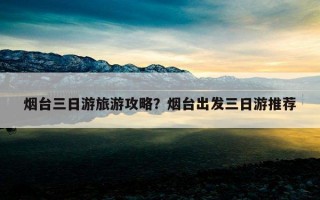 煙臺三日游旅游攻略?煙臺出發三日游推薦 煙臺三日游旅游攻略?煙臺出發三日游推薦