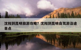 沈陽到昆明旅游攻略？沈陽到昆明自駕游沿途景點