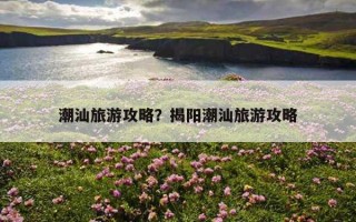 潮汕旅游攻略？揭陽潮汕旅游攻略