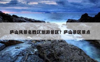 廬山風景名勝區旅游景區？廬山景區景點