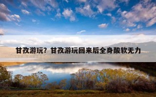 甘孜游玩？甘孜游玩回來后全身酸軟無力