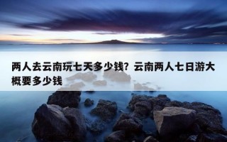 兩人去云南玩七天多少錢？云南兩人七日游大概要多少錢