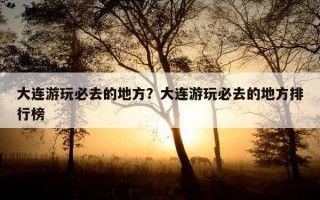 大連游玩必去的地方?大連游玩必去的地方排行榜 大連游玩必去的地方?大連游玩必去的地方排行榜