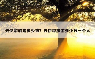 去伊犁旅游多少錢？去伊犁旅游多少錢一個人