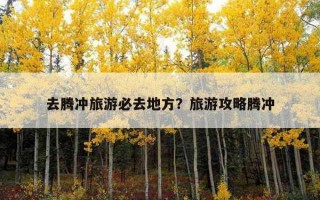 去騰沖旅游必去地方？旅游攻略騰沖