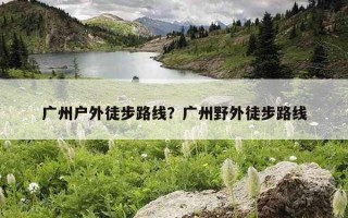 廣州戶外徒步路線?廣州野外徒步路線 廣州戶外徒步路線?廣州野外徒步路線