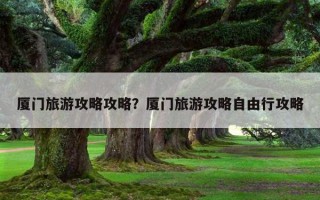 廈門旅游攻略攻略？廈門旅游攻略自由行攻略