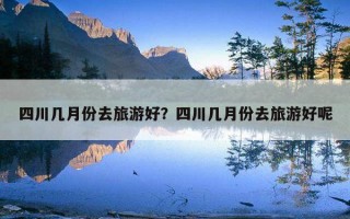 四川幾月份去旅游好？四川幾月份去旅游好呢