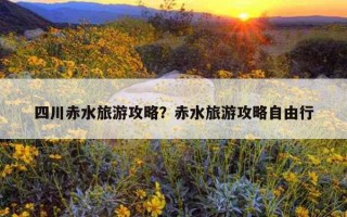 四川赤水旅游攻略？赤水旅游攻略自由行
