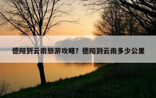 德陽到云南旅游攻略？德陽到云南多少公里