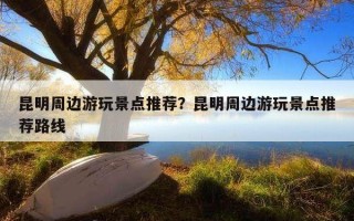 昆明周邊游玩景點推薦？昆明周邊游玩景點推薦路線